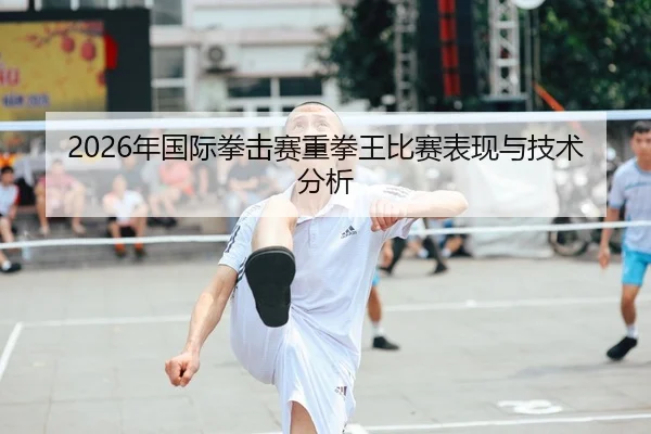 2026年国际拳击赛重拳王比赛表现与技术分析