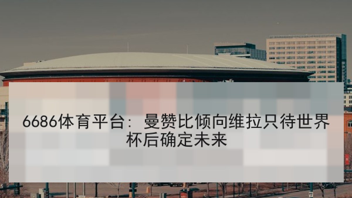 6686体育平台: 曼赞比倾向维拉只待世界杯后确定未来