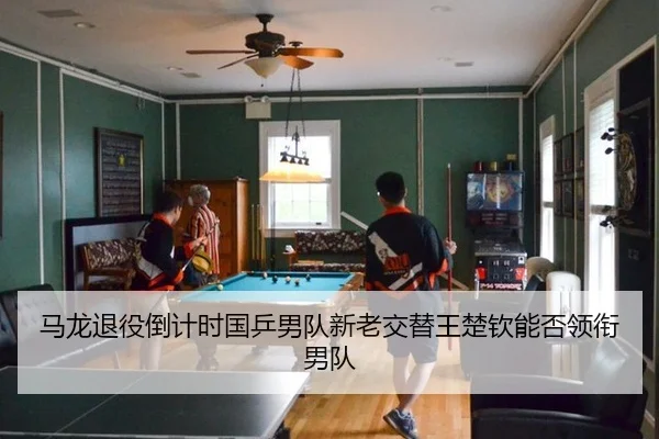 马龙退役倒计时国乒男队新老交替王楚钦能否领衔男队